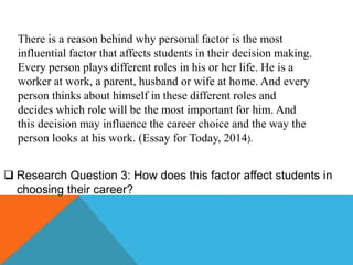 There is a reason behind why personal factor is the most
influential factor that affects students in their decision making.
Every person plays different roles in his or her life. He is a
worker at work, a parent, husband or wife at home. And every
person thinks about himself in these different roles and
decides which role will be the most important for him. And
this decision may influence the career choice and the way the
person looks at his work. (Essay for Today, 2014).
 Research Question 3: How does this factor affect students in
choosing their career?
 