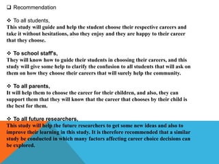  Recommendation
 To all students,
This study will guide and help the student choose their respective careers and
take it without hesitations, also they enjoy and they are happy to their career
that they choose.
 To school staff's,
They will know how to guide their students in choosing their careers, and this
study will give some help to clarify the confusion to all students that will ask on
them on how they choose their careers that will surely help the community.
 To all parents,
It will help them to choose the career for their children, and also, they can
support them that they will know that the career that chooses by their child is
the best for them.
 To all future researchers,
This study will help the future researchers to get some new ideas and also to
improve their learning in this study. It is therefore recommended that a similar
study be conducted in which many factors affecting career choice decisions can
be explored.
 