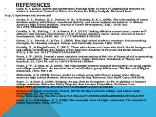 REFERENCES
• Choy, S. P. (2002). Access and persistence: Findings from 10 years of longitudinal research on
students. American Council on Education Center for Policy Analysis. Retrieved from
http://inpathways.net/access.pdf
• Clarke, C. P., Gushue, G. V., Pantzer, K. M., & Scanlan, K. R. L. (2006). The relationship of career
decision-making self-efficacy, vocational identity, and career exploration behavior in African
American high school students. Journal of Career Development, 33(1), 19-28. doi:
10.11777/0894845305283004
• Conklin, A. M., Dahling, J. J., & Garcia, P. A. (2012). Linking affective commitment, career self-
efficacy, and outcome expectations: A test of social cognitive career theory. Journal of Career
Development, 40(1), 68-83. doi: 10.1177/0894845311423534
• Govan, G. V., Patrick, S., & Yen, C. (2006). How high school students construct decisionmaking
strategies for choosing colleges. College and University Journal, 81(3), 19-29.
• Grodsky, E., & Riegle-Crumb, C. (2010). Those who choose and those who don’t: Social background
and college orientation. The Annals of the American Academy of Political and Social Science,
627(1), 1-35. doi: 10.1177/0002716209348732
• Perna, L. W. (2010). Toward a more complete understanding of the role of financial aid in promoting
college enrollment: The importance of context. Higher Education: Handbook of Theory and
Research, 25, 129-179. doi: 10.1007/978-90-481-8598-6
• Perna, L. W., & Titus, M. A. (2005). The relationship between parental involvement as social capital
and college enrollment: An examination of racial/ethnic group differences. The Journal of Higher
Education, 76(5), 485-518.
• McKechnie, J. D. (2012). Factors related to college going self-efficacy among urban African
American high school students. (Doctoral dissertation). Retrieved from PQDT Open.(3543594).
• Boser, U., & Burd, S. (2009). Bridging the gap: How to strengthen the Pk-16 pipeline to improve
college readiness. Education Policy Program, New America Foundation. Retrieved from
http://www.newamerica.net/files/NAF%20Bridging%20the%20Gap.pdf
• National Governors Association Center. (2010). Setting statewide college- and career-ready.
Washington, DC. Retrieved from
http://www.nga.org/files/live/sites/NGA/files/pdf/1008COLLEGECAREERREADYGOALS.PDF
• Leslie, L. L., & Brinkman, P. T. (1988). The economic value of higher education. The Journal of
Higher Education, 60(5), 609-611.
 