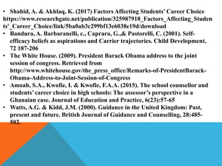 • Shahid, A. & Akhlaq, K. (2017) Factors Affecting Students’ Career Choice
https://www.researchgate.net/publication/325987918_Factors_Affecting_Studen
ts'_Career_Choice/link/5ba0ab3c299bf13e6038e19d/download
• Bandura, A. Barbaranelli, c., Caprara, G.,& Pastorelli, C. (2001). Self-
efficacy beliefs as aspirations and Carrier trajectories. Child Development,
72 187-206
• The White House. (2009). President Barack Obama address to the joint
session of congress. Retrieved from
http://www.whitehouse.gov/the_press_office/Remarks-of-PresidentBarack-
Obama-Address-to-Joint-Session-of-Congress
• Amoah, S.A., Kwofie, I. & Kwofie, F.A.A. (2015). The school counsellor and
students’ career choice in high schools: The assessor’s perspective in a
Ghanaian case. Journal of Education and Practice, 6(23):57-65
• Watts, A.G. & Kidd, J.M. (2000). Guidance in the United Kingdom: Past,
present and future. British Journal of Guidance and Counselling, 28:485-
502.
 