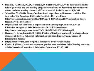 • Ibrahim, R., Olaka, P.J.O., Wambiya, P. & Raburu, B.O. (2014). Perceptions on the
role of guidance and counselling programme on Kenyan Secondary School students’
career decision making. Journal of Education and Social Sciences, 4(6):301
• Schneider, M. (2009). Obama’s educational hopes face achievement realities. The
Journal of the American Enterprise Institute. Retrieved from
http://www.american.com/archive/2009/april-2009/obama2019s-education-hopes-
faceachievement-realities/
• Organization for Economic Cooperation and Developing Countries. (2012).
Education at a glance: OECD indicators 2012. Retrieved from
http://www.oecd.org/unitedstates/CN%20-%20United%20States.pdf
• Oyamo, O. R., and Amoth, D (2008). Choice of final year options by undergraduate
students at the Moi School of Information Sciences. East African Journal of
Information Science
• https://essay4today.com/blog/what-influences-your-career-choice
• Kerka, S. (2000). Career development, gender, race and class.Eric Clearing house on
Adult Careed and Vocational Education Columbus. ED 421641.
 