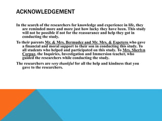 ACKNOWLEDGEMENT
In the search of the researchers for knowledge and experience in life, they
are reminded more and more just how lucky they have been. This study
will not be possible if not for the reassurance and help they got in
conducting the study.
To their parents Mr. & Mrs. Bermudez and Mr. Mrs. & Espetero who gave
a financial and moral support to their son in conducting this study. To
all students who helped and participated on this study. To Mrs. Sherlyn
Corpuz, the Inquiries, Investigation and Immersion teacher, who
guided the researchers while conducting the study.
The researchers are very thankful for all the help and kindness that you
gave to the researchers.
 