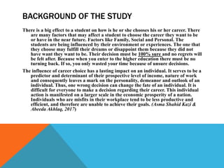 BACKGROUND OF THE STUDY
There is a big effect to a student on how is he or she chooses his or her career. There
are many factors that may affect a student to choose the career they want to be
or have in the near future. Factors like Family, Social and Personal. The
students are being influenced by their environment or experiences. The one that
they choose may fulfill their dreams or disappoint them because they did not
have want they want to be. Their decision must be 100% sure and no regrets will
be felt after. Because when you enter to the higher education there must be no
turning back. If so, you only wasted your time because of unsure decisions.
The influence of career choice has a lasting impact on an individual. It serves to be a
predictor and determinant of their prospective level of income, nature of work
and consequently leaves a mark on the personality, demeanor and outlook of an
individual. Thus, one wrong decision can change the fate of an individual. It is
difficult for everyone to make a decision regarding their career. This individual
action is manifested on a larger scale in the economic prosperity of a nation.
Individuals who are misfits in their workplace tend to be less productive and
efficient, and therefore are unable to achieve their goals. (Asma Shahid Kazi &
Abeeda Akhlaq, 2017)
 