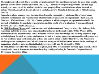 The major part of people life is spent in occupational activities and these pursuits do more than simply
provide income for livelihood (Bandura, 2002:279). There is a widespread agreement that the high
school years are crucial for adolescents to become prepared for transition from school to work or
college (Amoah, Kwofie & Kwofie, 2015:57; Ombaba, Keraro, Sindabi & Asiengo, 2014: 921; Rowland,
2004:1).
Secondary school years present the transition from the cooperatively sheltered life of the primary
school to the freedom and responsibility of either tertiary education or employment (Watts & Kidd,
2000:488; MaluwaBanda, 1998:294). Career guidance is widely accepted as a powerful and effective
method of bridging the gap between education and the world of work (Ibrahim, Wambiya, Olaka &
Raburu, 2014:301; Ajufo, 2013:312).
In 2009, President Obama addressed members of a joint session of Congress where he challenged the
American public to increase their educational investments in themselves (The White House, 2009).
President Obama recommended that Americans increase their knowledge and training beyond a high
school diploma through accessing professional technical training programs, community college courses,
or two- and four-year institutions, for at least one year in order to better their lives. The President’s
challenge came in response the United States continuing to fall behind other nations in the rankings of
percentage of college-educated individuals between ages 25 and 34 (Schneider, 2009).
In 2012, three years after the challenge was given, only 38% of Americans between ages 25 and 34 had
completed a two- or four-year postsecondary degree (Organization for Economic Cooperation and
Developing Countries, 2012).
 