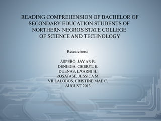 READING COMPREHENSION OF BACHELOR OF
SECONDARY EDUCATION STUDENTS OF
NORTHERN NEGROS STATE COLLEGE
OF SCIENCE AND TECHNOLOGY
Researchers:
ASPERO, JAY AR B.
DENIEGA, CHERYL E.
DUENAS, LAARNI H.
ROSATASE, JESSICA M.
VILLALOBOS, CRISTINE MAE C.
AUGUST 2013
 