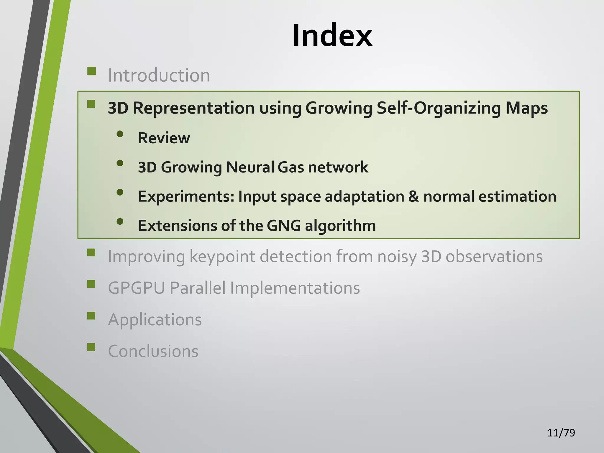 Index


Introduction



3D Representation using Growing Self-Organizing Maps






•
•
•
•

Review
3D Growing Neural Gas network

Experiments: Input space adaptation & normal estimation
Extensions of the GNG algorithm

Improving keypoint detection from noisy 3D observations

GPGPU Parallel Implementations
Applications
Conclusions

11/79

 