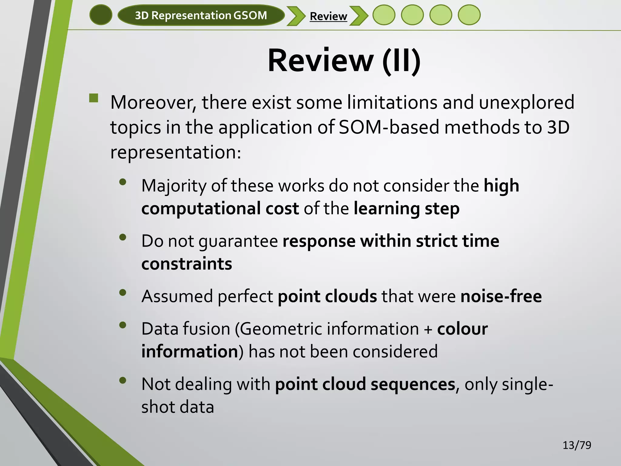 3D Representation GSOM

Review

Review (II)


Moreover, there exist some limitations and unexplored
topics in the application of SOM-based methods to 3D
representation:

•

•
•
•
•

Majority of these works do not consider the high
computational cost of the learning step
Do not guarantee response within strict time
constraints
Assumed perfect point clouds that were noise-free
Data fusion (Geometric information + colour
information) has not been considered
Not dealing with point cloud sequences, only singleshot data
13/79

 