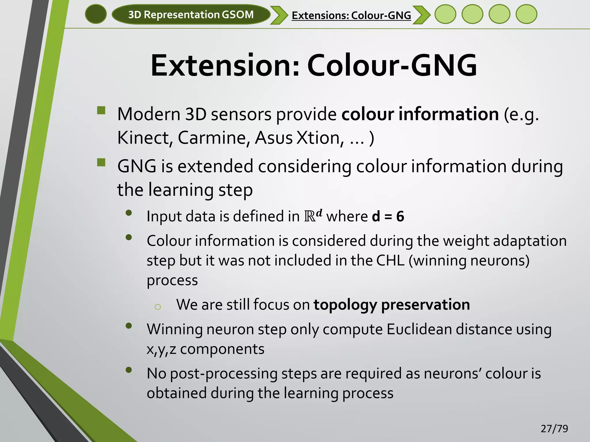 3D Representation GSOM

Extensions: Colour-GNG

Extension: Colour-GNG



Modern 3D sensors provide colour information (e.g.
Kinect, Carmine, Asus Xtion, … )
GNG is extended considering colour information during
the learning step

•
•
•
•

Input data is defined in ℝ 𝒅 where d = 6
Colour information is considered during the weight adaptation
step but it was not included in the CHL (winning neurons)
process
o We are still focus on topology preservation
Winning neuron step only compute Euclidean distance using
x,y,z components
No post-processing steps are required as neurons’ colour is
obtained during the learning process
27/79

 