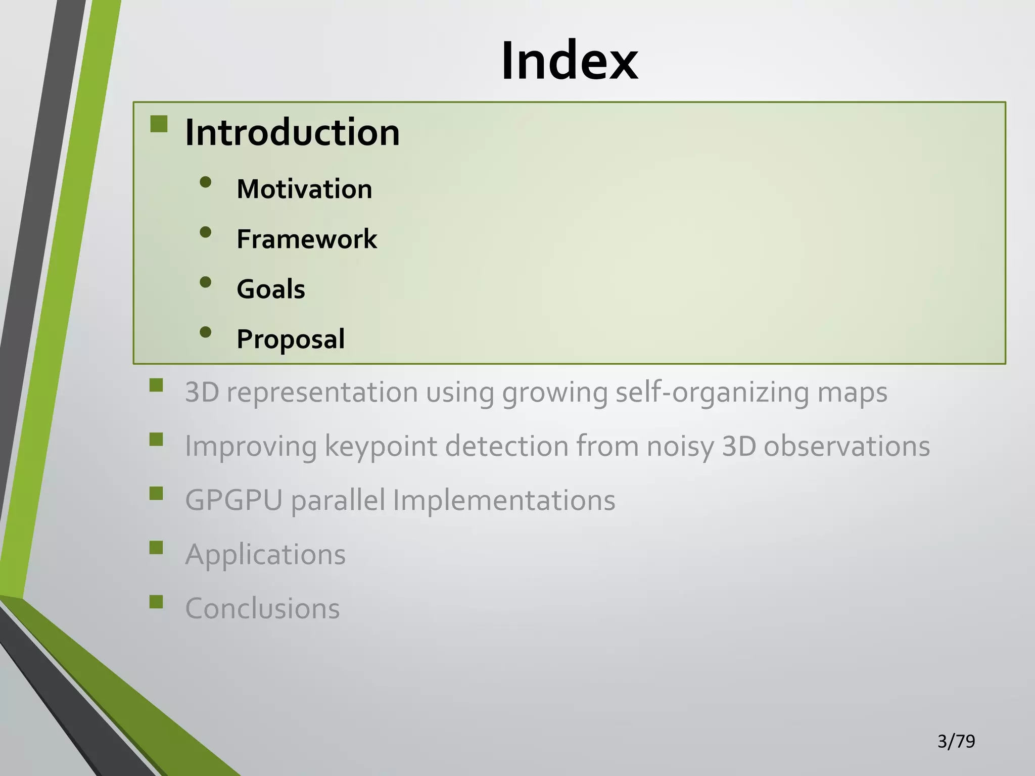  Introduction
•
•
•
•







Index

Motivation
Framework
Goals

Proposal

3D representation using growing self-organizing maps
Improving keypoint detection from noisy 3D observations

GPGPU parallel Implementations
Applications
Conclusions

3/79

 