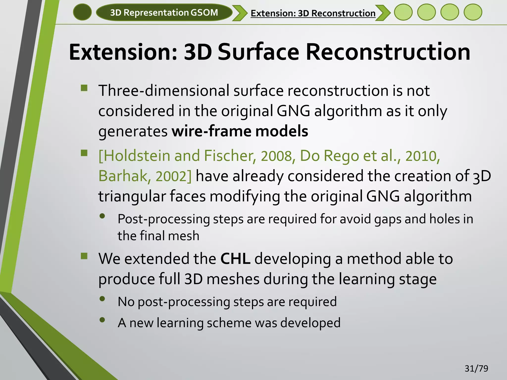 3D Representation GSOM

Extension: 3D Reconstruction

Extension: 3D Surface Reconstruction



Three-dimensional surface reconstruction is not
considered in the original GNG algorithm as it only
generates wire-frame models
[Holdstein and Fischer, 2008, Do Rego et al., 2010,
Barhak, 2002] have already considered the creation of 3D
triangular faces modifying the original GNG algorithm

•



Post-processing steps are required for avoid gaps and holes in
the final mesh

We extended the CHL developing a method able to
produce full 3D meshes during the learning stage

•
•

No post-processing steps are required
A new learning scheme was developed
31/79

 