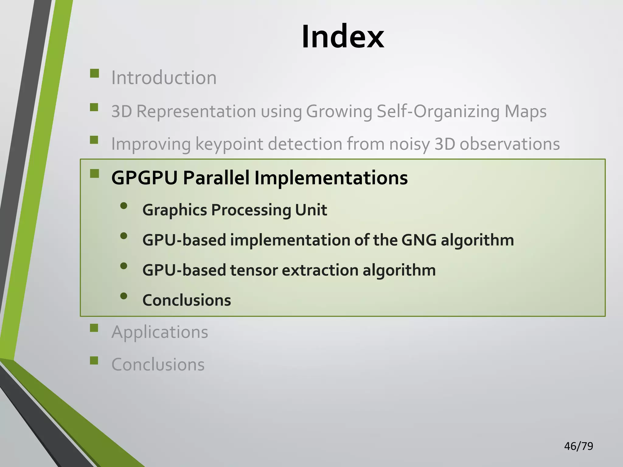 Index









Introduction
3D Representation using Growing Self-Organizing Maps
Improving keypoint detection from noisy 3D observations

GPGPU Parallel Implementations

•
•
•
•

Graphics Processing Unit
GPU-based implementation of the GNG algorithm
GPU-based tensor extraction algorithm

Conclusions

Applications
Conclusions

46/79

 
