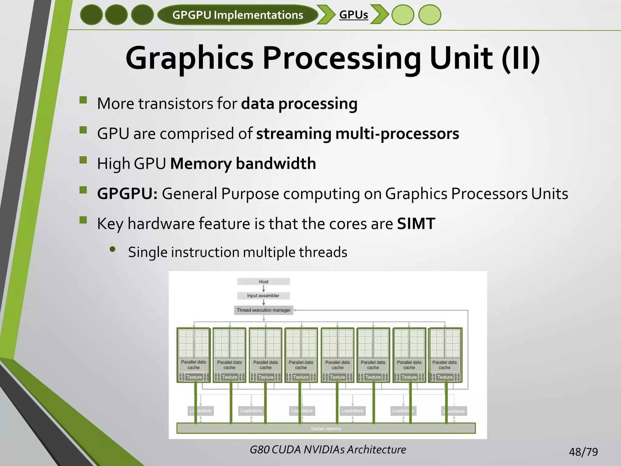 GPGPU Implementations

GPUs

Graphics Processing Unit (II)






More transistors for data processing
GPU are comprised of streaming multi-processors

High GPU Memory bandwidth
GPGPU: General Purpose computing on Graphics Processors Units
Key hardware feature is that the cores are SIMT

•

Single instruction multiple threads

G80 CUDA NVIDIAs Architecture

48/79

 