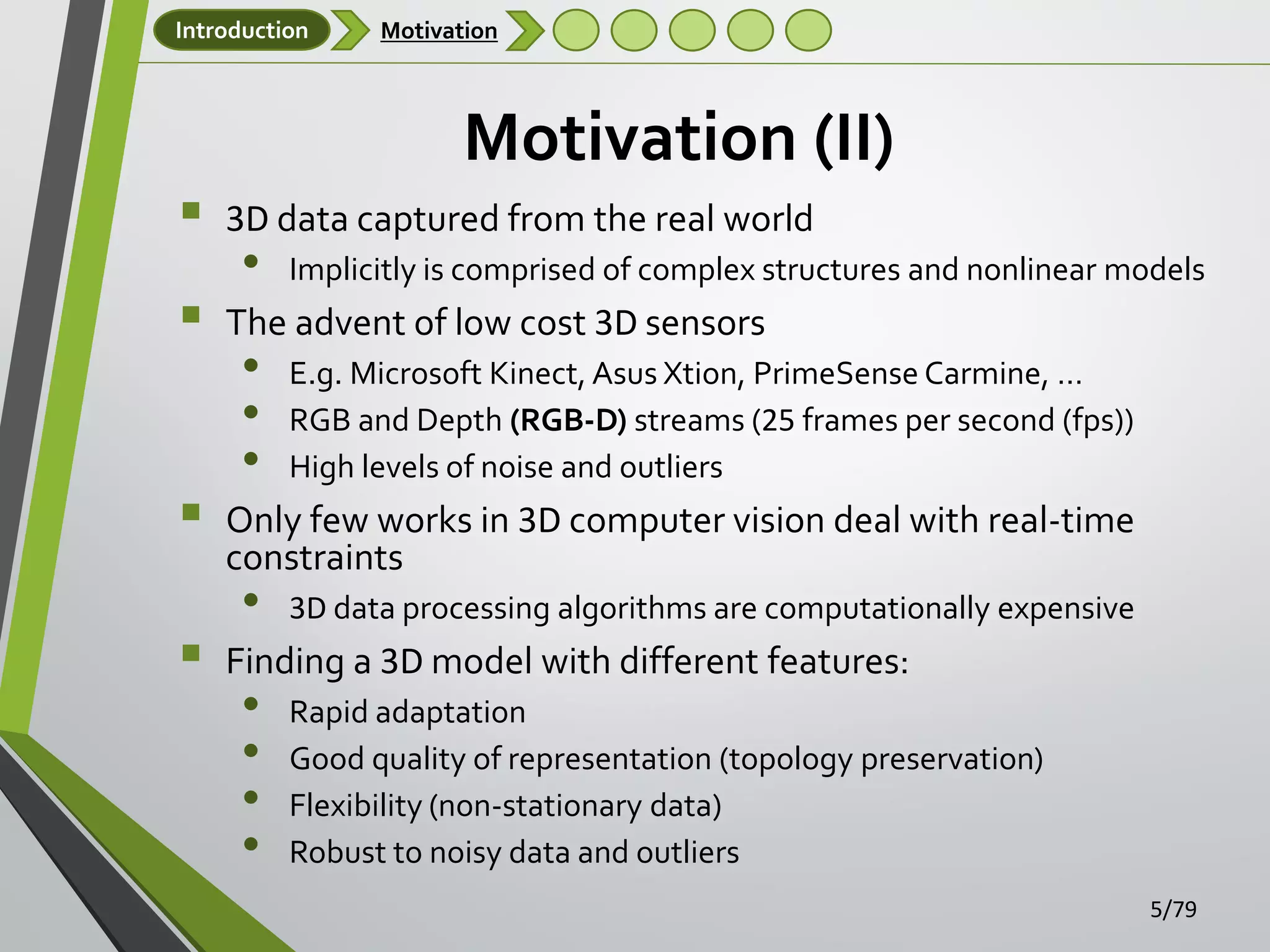 Introduction

Motivation

Motivation (II)







3D data captured from the real world

•

Implicitly is comprised of complex structures and nonlinear models

The advent of low cost 3D sensors

•
•
•

E.g. Microsoft Kinect, Asus Xtion, PrimeSense Carmine, …
RGB and Depth (RGB-D) streams (25 frames per second (fps))
High levels of noise and outliers

Only few works in 3D computer vision deal with real-time
constraints

•

3D data processing algorithms are computationally expensive

Finding a 3D model with different features:

•
•
•
•

Rapid adaptation
Good quality of representation (topology preservation)
Flexibility (non-stationary data)
Robust to noisy data and outliers
5/79

 