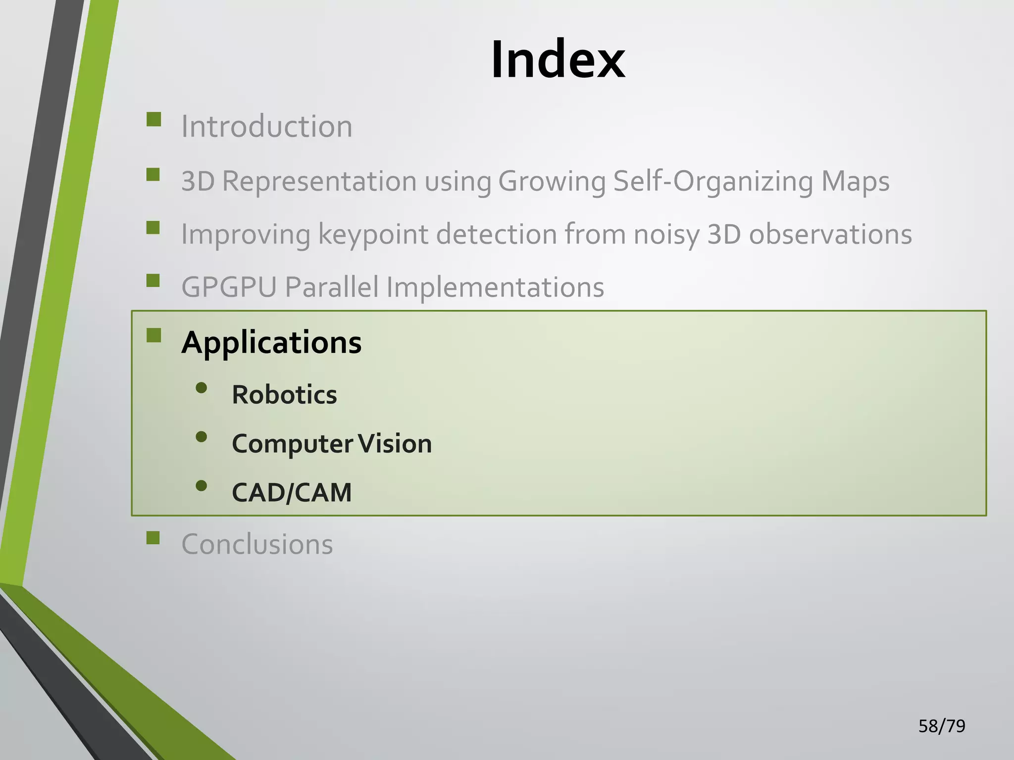 Index









Introduction
3D Representation using Growing Self-Organizing Maps
Improving keypoint detection from noisy 3D observations
GPGPU Parallel Implementations

Applications

•
•
•

Robotics
Computer Vision

CAD/CAM

Conclusions

58/79

 