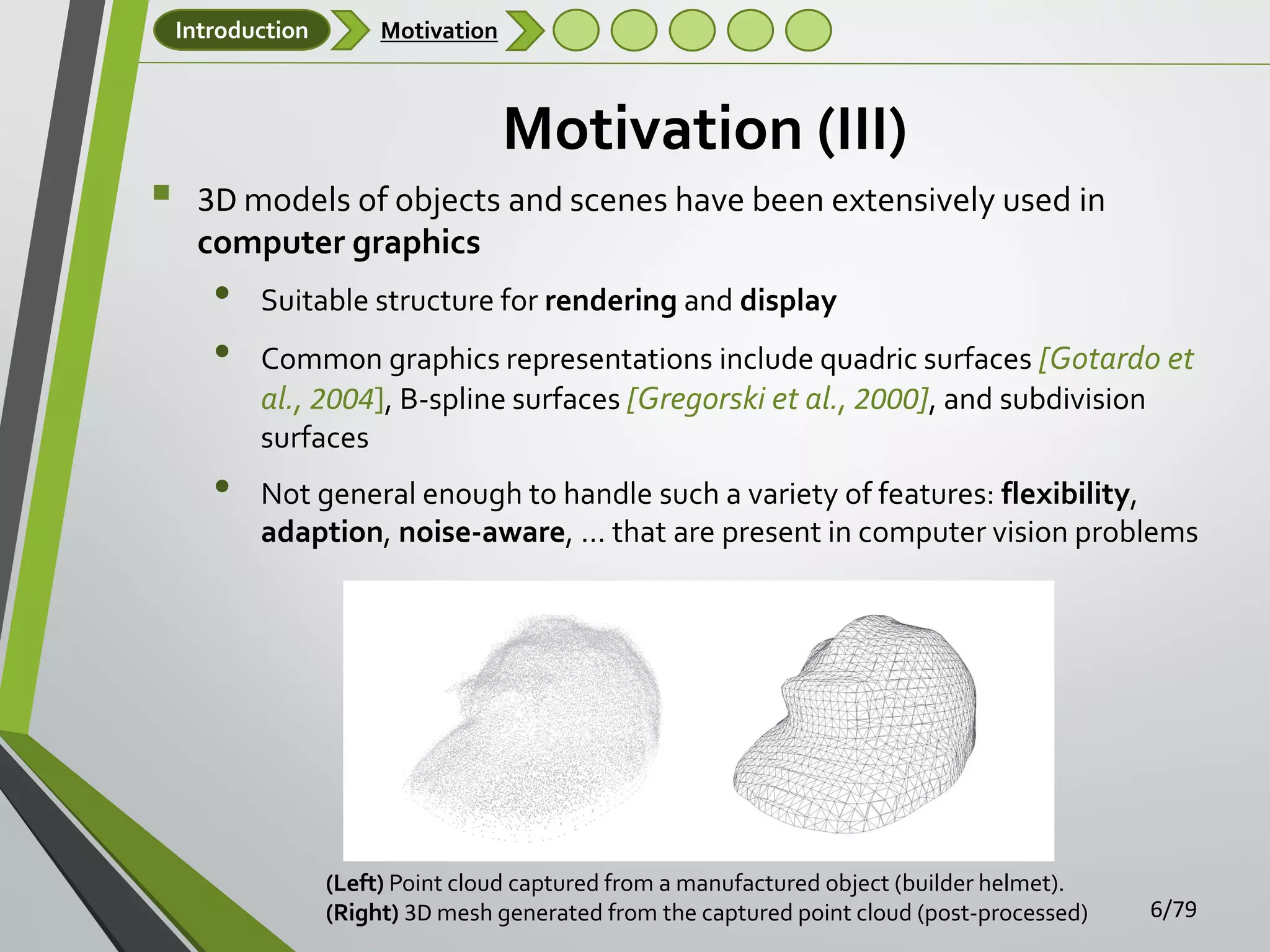 Introduction



Motivation

Motivation (III)
3D models of objects and scenes have been extensively used in
computer graphics

•
•
•

Suitable structure for rendering and display
Common graphics representations include quadric surfaces [Gotardo et
al., 2004], B-spline surfaces [Gregorski et al., 2000], and subdivision
surfaces
Not general enough to handle such a variety of features: flexibility,
adaption, noise-aware, … that are present in computer vision problems

(Left) Point cloud captured from a manufactured object (builder helmet).
(Right) 3D mesh generated from the captured point cloud (post-processed)

6/79

 