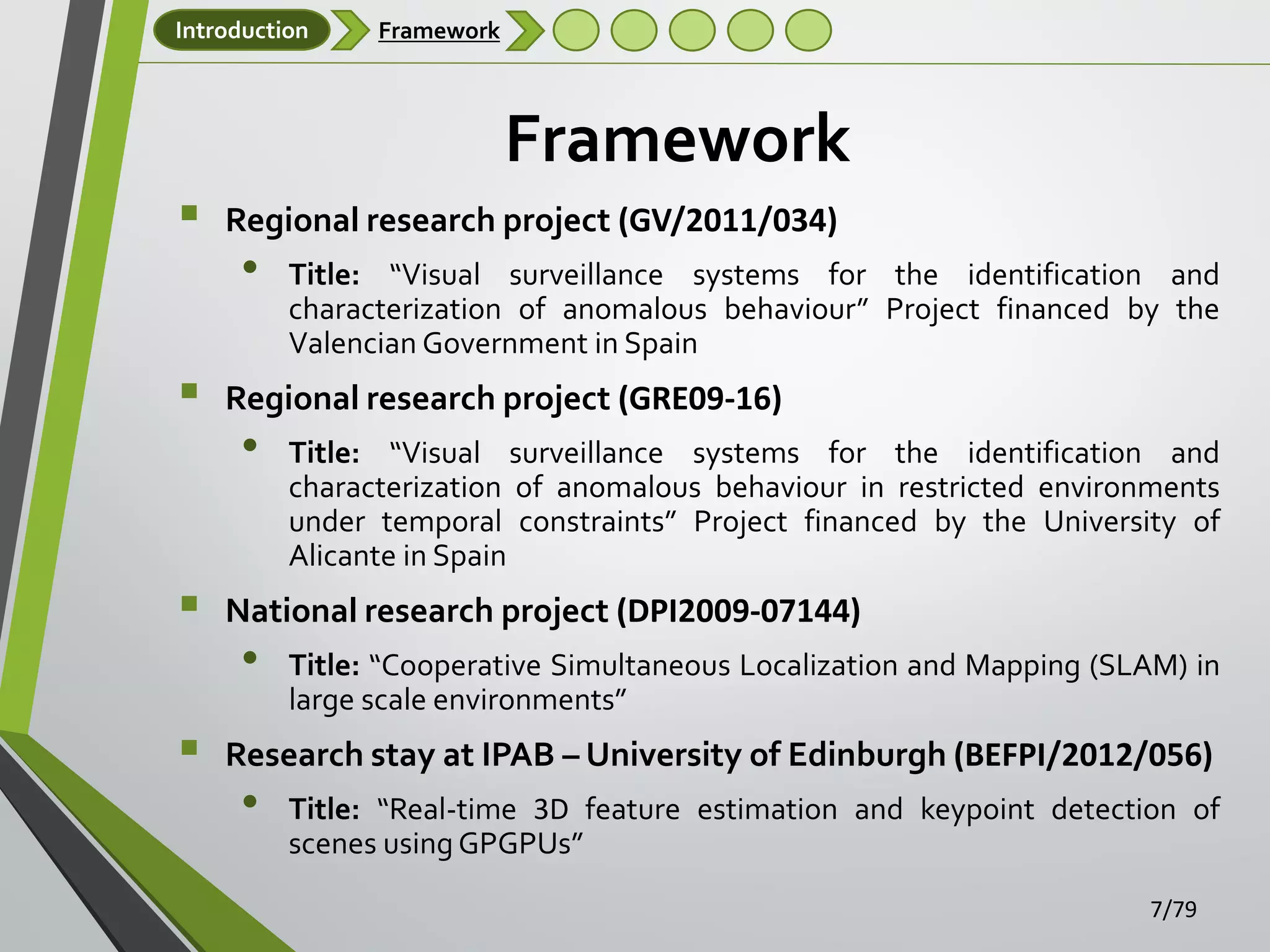 Introduction

Framework

Framework






Regional research project (GV/2011/034)

•

Title: “Visual surveillance systems for the identification and
characterization of anomalous behaviour” Project financed by the
Valencian Government in Spain

Regional research project (GRE09-16)

•

Title: “Visual surveillance systems for the identification and
characterization of anomalous behaviour in restricted environments
under temporal constraints” Project financed by the University of
Alicante in Spain

National research project (DPI2009-07144)

•

Title: “Cooperative Simultaneous Localization and Mapping (SLAM) in
large scale environments”

Research stay at IPAB – University of Edinburgh (BEFPI/2012/056)

•

Title: “Real-time 3D feature estimation and keypoint detection of
scenes using GPGPUs”
7/79

 