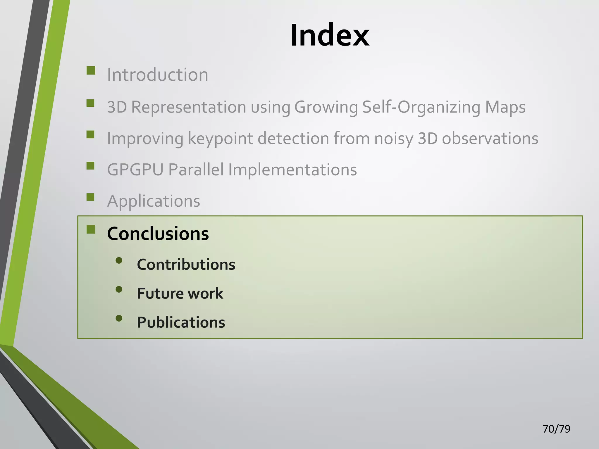 Index








Introduction
3D Representation using Growing Self-Organizing Maps
Improving keypoint detection from noisy 3D observations
GPGPU Parallel Implementations

Applications

Conclusions

•
•
•

Contributions

Future work
Publications

70/79

 