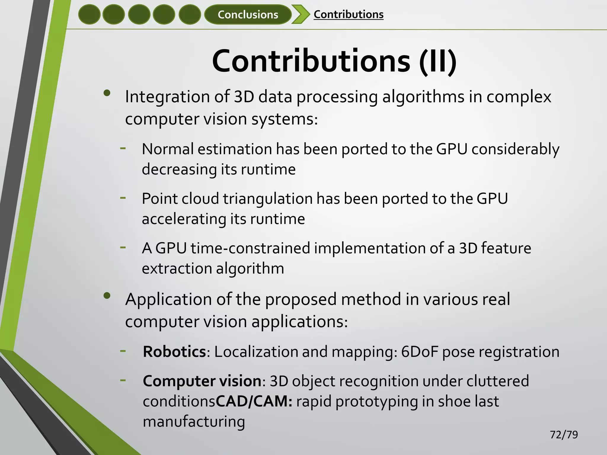 Conclusions

•

Contributions

Contributions (II)
Integration of 3D data processing algorithms in complex
computer vision systems:

‐
‐

Point cloud triangulation has been ported to the GPU
accelerating its runtime

‐

•

Normal estimation has been ported to the GPU considerably
decreasing its runtime

A GPU time-constrained implementation of a 3D feature
extraction algorithm

Application of the proposed method in various real
computer vision applications:

‐
‐

Robotics: Localization and mapping: 6DoF pose registration
Computer vision: 3D object recognition under cluttered
conditionsCAD/CAM: rapid prototyping in shoe last
manufacturing

72/79

 