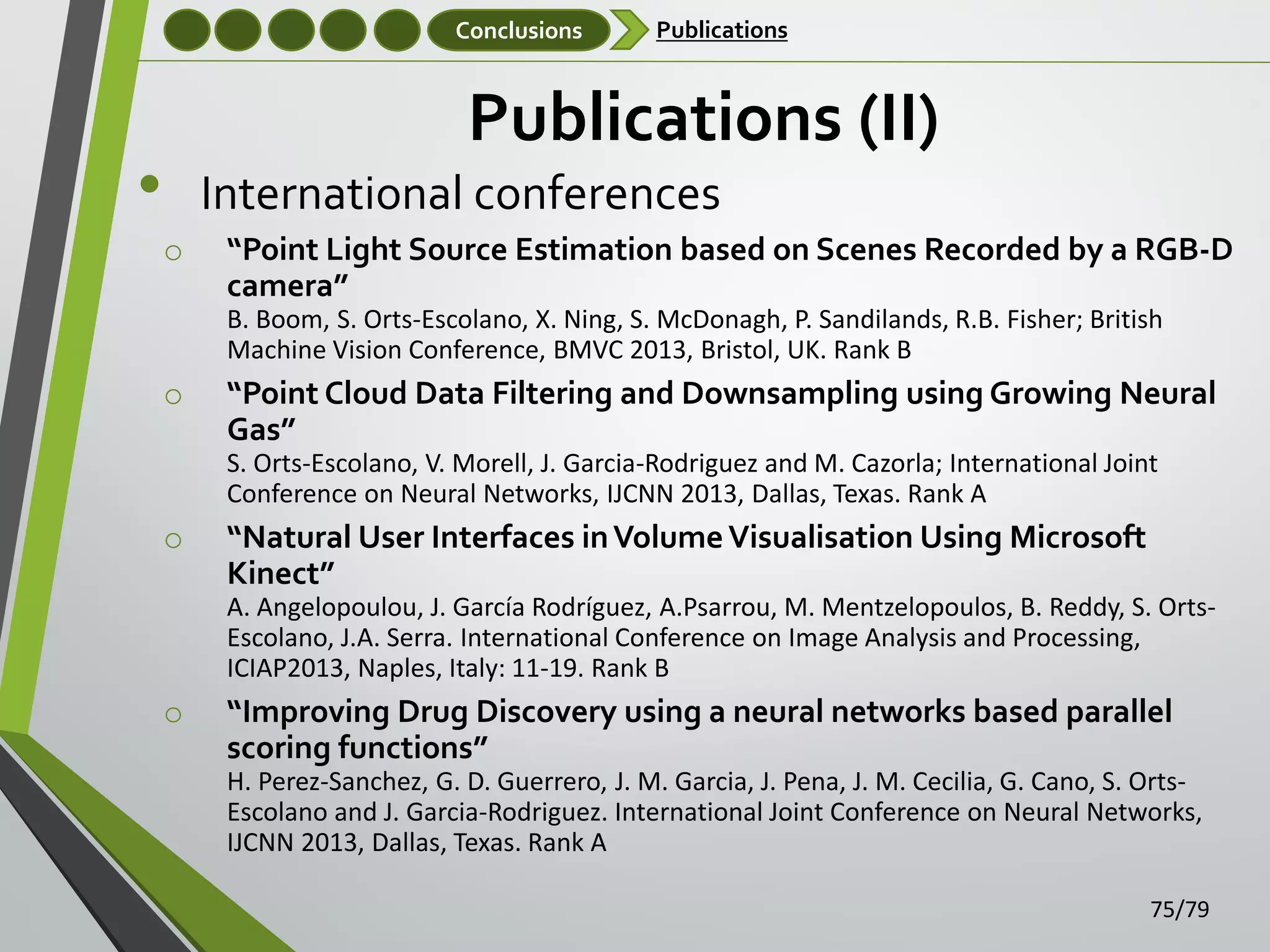 Conclusions

Publications

Publications (II)

•

International conferences
o

“Point Light Source Estimation based on Scenes Recorded by a RGB-D
camera”
B. Boom, S. Orts-Escolano, X. Ning, S. McDonagh, P. Sandilands, R.B. Fisher; British
Machine Vision Conference, BMVC 2013, Bristol, UK. Rank B

o

“Point Cloud Data Filtering and Downsampling using Growing Neural
Gas”
S. Orts-Escolano, V. Morell, J. Garcia-Rodriguez and M. Cazorla; International Joint
Conference on Neural Networks, IJCNN 2013, Dallas, Texas. Rank A

o

“Natural User Interfaces in Volume Visualisation Using Microsoft
Kinect”
A. Angelopoulou, J. García Rodríguez, A.Psarrou, M. Mentzelopoulos, B. Reddy, S. OrtsEscolano, J.A. Serra. International Conference on Image Analysis and Processing,
ICIAP2013, Naples, Italy: 11-19. Rank B

o

“Improving Drug Discovery using a neural networks based parallel
scoring functions”
H. Perez-Sanchez, G. D. Guerrero, J. M. Garcia, J. Pena, J. M. Cecilia, G. Cano, S. OrtsEscolano and J. Garcia-Rodriguez. International Joint Conference on Neural Networks,
IJCNN 2013, Dallas, Texas. Rank A
75/79

 