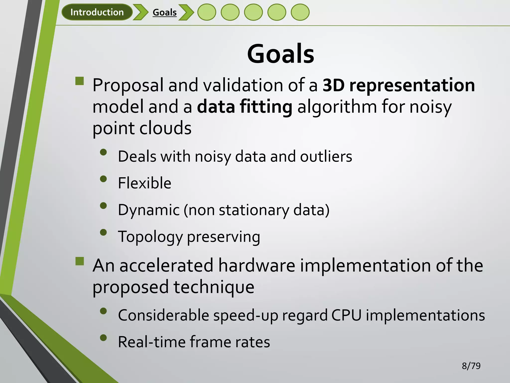 Introduction

Goals

Goals

 Proposal and validation of a 3D representation
model and a data fitting algorithm for noisy
point clouds

•
•
•
•

Deals with noisy data and outliers
Flexible
Dynamic (non stationary data)
Topology preserving

 An accelerated hardware implementation of the
proposed technique

•
•

Considerable speed-up regard CPU implementations
Real-time frame rates
8/79

 