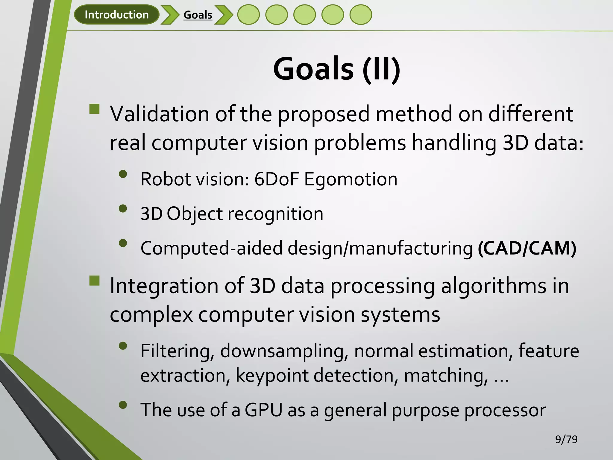 Introduction

Goals

Goals (II)

 Validation of the proposed method on different
real computer vision problems handling 3D data:

•
•
•

Robot vision: 6DoF Egomotion

3D Object recognition
Computed-aided design/manufacturing (CAD/CAM)

 Integration of 3D data processing algorithms in
complex computer vision systems

•
•

Filtering, downsampling, normal estimation, feature
extraction, keypoint detection, matching, …
The use of a GPU as a general purpose processor
9/79

 