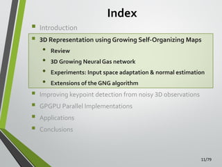 Index


Introduction



3D Representation using Growing Self-Organizing Maps






•
•
•
•

Review
3D Growing Neural Gas network

Experiments: Input space adaptation & normal estimation
Extensions of the GNG algorithm

Improving keypoint detection from noisy 3D observations

GPGPU Parallel Implementations
Applications
Conclusions

11/79

 