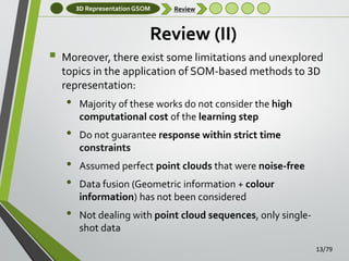 3D Representation GSOM

Review

Review (II)


Moreover, there exist some limitations and unexplored
topics in the application of SOM-based methods to 3D
representation:

•

•
•
•
•

Majority of these works do not consider the high
computational cost of the learning step
Do not guarantee response within strict time
constraints
Assumed perfect point clouds that were noise-free
Data fusion (Geometric information + colour
information) has not been considered
Not dealing with point cloud sequences, only singleshot data
13/79

 
