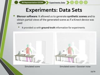 3D Representation GSOM

Experiments: Data

Experiments: Data Sets


Blensor software: It allowed us to generate synthetic scenes and to
obtain partial views of the generated scene as if a Kinect device was
used

•

It provided us with ground truth information for experiments

Simulated scene

Simulated scene + Gaussian noise
19/79

 