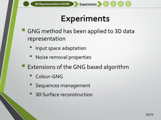 3D Representation GSOM

Experiments

Experiments

 GNG method has been applied to 3D data
representation

•
•

Input space adaptation

Noise removal properties

 Extensions of the GNG based algorithm
•
•
•

Colour-GNG
Sequences management
3D Surface reconstruction

20/79

 