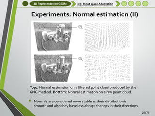 3D Representation GSOM

Exp: Input space Adaptation

Experiments: Normal estimation (II)

Top:. Normal estimation on a filtered point cloud produced by the
GNG method. Bottom: Normal estimation on a raw point cloud.



Normals are considered more stable as their distribution is
smooth and also they have less abrupt changes in their directions
26/79

 