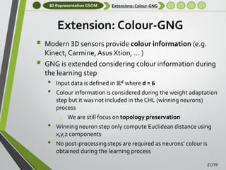 3D Representation GSOM

Extensions: Colour-GNG

Extension: Colour-GNG



Modern 3D sensors provide colour information (e.g.
Kinect, Carmine, Asus Xtion, … )
GNG is extended considering colour information during
the learning step

•
•
•
•

Input data is defined in ℝ 𝒅 where d = 6
Colour information is considered during the weight adaptation
step but it was not included in the CHL (winning neurons)
process
o We are still focus on topology preservation
Winning neuron step only compute Euclidean distance using
x,y,z components
No post-processing steps are required as neurons’ colour is
obtained during the learning process
27/79

 
