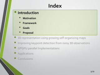  Introduction
•
•
•
•







Index

Motivation
Framework
Goals

Proposal

3D representation using growing self-organizing maps
Improving keypoint detection from noisy 3D observations

GPGPU parallel Implementations
Applications
Conclusions

3/79

 