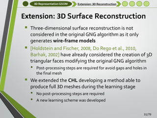 3D Representation GSOM

Extension: 3D Reconstruction

Extension: 3D Surface Reconstruction



Three-dimensional surface reconstruction is not
considered in the original GNG algorithm as it only
generates wire-frame models
[Holdstein and Fischer, 2008, Do Rego et al., 2010,
Barhak, 2002] have already considered the creation of 3D
triangular faces modifying the original GNG algorithm

•



Post-processing steps are required for avoid gaps and holes in
the final mesh

We extended the CHL developing a method able to
produce full 3D meshes during the learning stage

•
•

No post-processing steps are required
A new learning scheme was developed
31/79

 