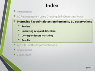 Index








Introduction
3D Representation using Growing Self-Organizing Maps

Improving keypoint detection from noisy 3D observations

•
•
•
•

Review

Improving keypoint detection
Correspondences matching
Results

GPGPU Parallel Implementations
Applications
Conclusions

37/79

 