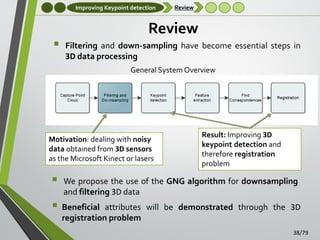 Improving Keypoint detection



Review

Review
Filtering and down-sampling have become essential steps in
3D data processing
General System Overview

Motivation: dealing with noisy
data obtained from 3D sensors
as the Microsoft Kinect or lasers



Result: Improving 3D
keypoint detection and
therefore registration
problem

We propose the use of the GNG algorithm for downsampling
and filtering 3D data

 Beneficial

attributes will be demonstrated through the 3D
registration problem
38/79

 