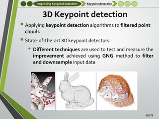 Improving Keypoint detection

Keypoint detection

3D Keypoint detection
 Applying keypoint detection algorithms to filtered point
clouds

 State-of-the-art 3D keypoint detectors
• Different techniques are used to test and measure the
improvement achieved using GNG method to filter
and downsample input data

40/79

 