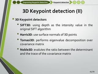 Improving Keypoint detection

Keypoint detection

3D Keypoint detection (II)
 3D Keypoint detectors

• SIFT3D:

using depth as the intensity value in the
original SIFT algorithm

• Harris3D: use surface normals of 3D points
• Tomasi3D: performs eigenvalue decomposition over
covariance matrix

• Noble3D: evalutes the ratio between the determinant
and the trace of the covariance matrix

41/79

 