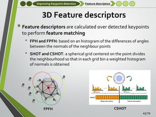 Improving Keypoint detection

Feature descriptors

3D Feature descriptors
 Feature descriptors are calculated over detected keypoints
to perform feature matching

•

•

FPH and FPFH: based on an histogram of the differences of angles
between the normals of the neighbour points
SHOT and CSHOT: a spherical grid centered on the point divides
the neighbourhood so that in each grid bin a weighted histogram
of normals is obtained

FPFH

CSHOT
42/79

 