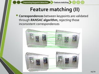Improving Keypoint detection

Feature matching

Feature matching (II)
 Correspondences between keypoints are validated
through RANSAC algorithm, rejecting those
inconsistent correspondences

43/79

 