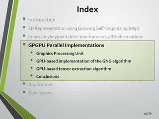 Index









Introduction
3D Representation using Growing Self-Organizing Maps
Improving keypoint detection from noisy 3D observations

GPGPU Parallel Implementations

•
•
•
•

Graphics Processing Unit
GPU-based implementation of the GNG algorithm
GPU-based tensor extraction algorithm

Conclusions

Applications
Conclusions

46/79

 