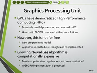 GPGPU Implementations

GPUs

Graphics Processing Unit
 GPUs have democratized High Performance
Computing (HPC)
• Massively parallel processors on a commodity PC
• Great ratio FLOP/€ compared with other solutions
 However, this is not for free
• New programming model
• Algorithms need to be re-thought and re-implemented
 Growing Neural Gas algorithm is
computationally expensive
• Most computer vision applications are time-constrained
• A GPGPU implementation is proposed
47/79

 
