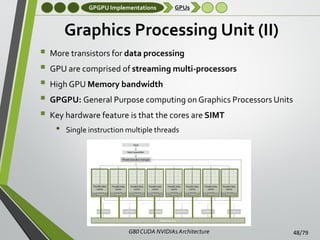 GPGPU Implementations

GPUs

Graphics Processing Unit (II)






More transistors for data processing
GPU are comprised of streaming multi-processors

High GPU Memory bandwidth
GPGPU: General Purpose computing on Graphics Processors Units
Key hardware feature is that the cores are SIMT

•

Single instruction multiple threads

G80 CUDA NVIDIAs Architecture

48/79

 