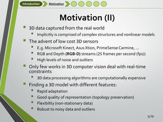 Introduction

Motivation

Motivation (II)







3D data captured from the real world

•

Implicitly is comprised of complex structures and nonlinear models

The advent of low cost 3D sensors

•
•
•

E.g. Microsoft Kinect, Asus Xtion, PrimeSense Carmine, …
RGB and Depth (RGB-D) streams (25 frames per second (fps))
High levels of noise and outliers

Only few works in 3D computer vision deal with real-time
constraints

•

3D data processing algorithms are computationally expensive

Finding a 3D model with different features:

•
•
•
•

Rapid adaptation
Good quality of representation (topology preservation)
Flexibility (non-stationary data)
Robust to noisy data and outliers
5/79

 