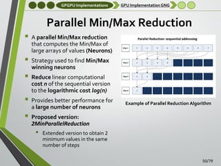 GPGPU Implementations

GPU Implementation GNG

Parallel Min/Max Reduction







A parallel Min/Max reduction
that computes the Min/Max of
large arrays of values (Neurons)
Strategy used to find Min/Max
winning neurons
Reduce linear computational
cost n of the sequential version
to the logarithmic cost log(n)
Provides better performance for
a large number of neurons

Example of Parallel Reduction Algorithm

Proposed version:
2MinParallelReduction

•

Extended version to obtain 2
minimum values in the same
number of steps
50/79

 