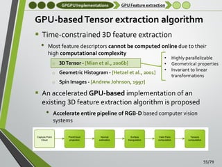 GPGPU Implementations

GPU Feature extraction

GPU-based Tensor extraction algorithm
 Time-constrained 3D feature extraction
• Most feature descriptors cannot be computed online due to their
high computational complexity
o 3D Tensor - [Mian et al., 2006b]
o Geometric Histogram - [Hetzel et al., 2001]

•
•
•

Highly parallelizable
Geometrical properties
Invariant to linear
transformations

o Spin Images - [Andrew Johnson, 1997]

 An accelerated GPU-based implementation of an
existing 3D feature extraction algorithm is proposed

•

Accelerate entire pipeline of RGB-D based computer vision
systems

55/79

 