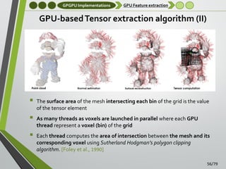 GPGPU Implementations

GPU Feature extraction

GPU-based Tensor extraction algorithm (II)





The surface area of the mesh intersecting each bin of the grid is the value
of the tensor element
As many threads as voxels are launched in parallel where each GPU
thread represent a voxel (bin) of the grid
Each thread computes the area of intersection between the mesh and its
corresponding voxel using Sutherland Hodgman’s polygon clipping
algorithm. [Foley et al., 1990]
56/79

 