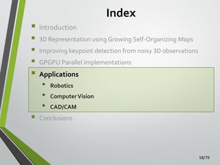 Index









Introduction
3D Representation using Growing Self-Organizing Maps
Improving keypoint detection from noisy 3D observations
GPGPU Parallel Implementations

Applications

•
•
•

Robotics
Computer Vision

CAD/CAM

Conclusions

58/79

 