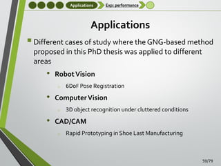 Applications

Exp: performance

Applications

 Different cases of study where the GNG-based method
proposed in this PhD thesis was applied to different
areas

•

Robot Vision
o

•

Computer Vision
o

•

6DoF Pose Registration

3D object recognition under cluttered conditions

CAD/CAM
o

Rapid Prototyping in Shoe Last Manufacturing

59/79

 