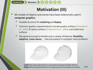 Introduction



Motivation

Motivation (III)
3D models of objects and scenes have been extensively used in
computer graphics

•
•
•

Suitable structure for rendering and display
Common graphics representations include quadric surfaces [Gotardo et
al., 2004], B-spline surfaces [Gregorski et al., 2000], and subdivision
surfaces
Not general enough to handle such a variety of features: flexibility,
adaption, noise-aware, … that are present in computer vision problems

(Left) Point cloud captured from a manufactured object (builder helmet).
(Right) 3D mesh generated from the captured point cloud (post-processed)

6/79

 