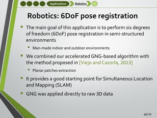 Applications

Robotics

Robotics: 6DoF pose registration
 The main goal of this application is to perform six degrees
of freedom (6DoF) pose registration in semi-structured
environments

•



We combined our accelerated GNG-based algorithm with
the method proposed in [Viejo and Cazorla, 2013]

•



Man-made indoor and outdoor environments

Planar patches extraction

It provides a good starting point for Simultaneous Location
and Mapping (SLAM)

 GNG was applied directly to raw 3D data
60/79

 